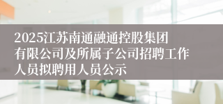 2025江苏南通融通控股集团有限公司及所属子公司招聘工作人员拟聘用人员公示