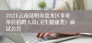 2021云南昆明市盘龙区事业单位招聘人员(卫生健康类）面试公告