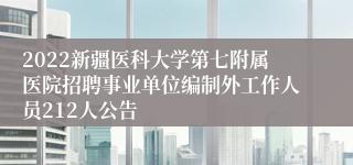 2022新疆医科大学第七附属医院招聘事业单位编制外工作人员212人公告