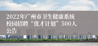 2022年广州市卫生健康系统校园招聘“优才计划”500人公告