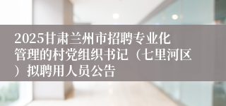 2025甘肃兰州市招聘专业化管理的村党组织书记（七里河区）拟聘用人员公告