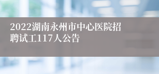 2022湖南永州市中心医院招聘试工117人公告