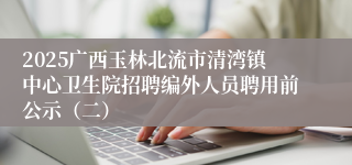 2025广西玉林北流市清湾镇中心卫生院招聘编外人员聘用前公示（二）