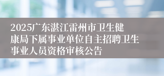 2025广东湛江雷州市卫生健康局下属事业单位自主招聘卫生事业人员资格审核公告