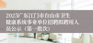 2025广东江门市台山市卫生健康系统事业单位招聘拟聘用人员公示（第一批次）