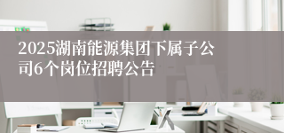 2025湖南能源集团下属子公司6个岗位招聘公告