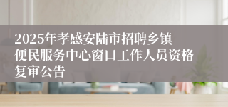 2025年孝感安陆市招聘乡镇便民服务中心窗口工作人员资格复审公告