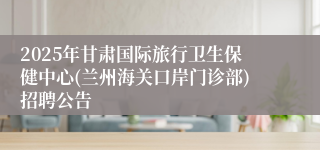 2025年甘肃国际旅行卫生保健中心(兰州海关口岸门诊部)招聘公告