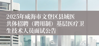 2025年威海市文登区县域医共体招聘（聘用制）基层医疗卫生技术人员面试公告