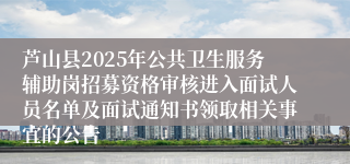 芦山县2025年公共卫生服务辅助岗招募资格审核进入面试人员名单及面试通知书领取相关事宜的公告