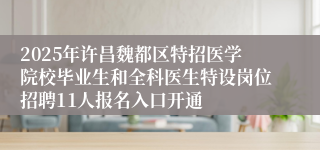 2025年许昌魏都区特招医学院校毕业生和全科医生特设岗位招聘11人报名入口开通