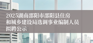 2025湖南邵阳市邵阳县住房和城乡建设局选调事业编制人员拟聘公示