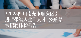 ?2025四川南充市顺庆区引进“带编入企”人才  公开考核招聘体检公告