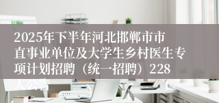 2025年下半年河北邯郸市市直事业单位及大学生乡村医生专项计划招聘（统一招聘）228人公告