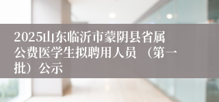 2025山东临沂市蒙阴县省属公费医学生拟聘用人员 （第一批）公示
