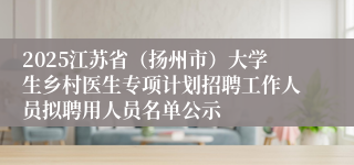 2025江苏省（扬州市）大学生乡村医生专项计划招聘工作人员拟聘用人员名单公示