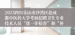 2025四川乐山市沙湾区赴成都中医药大学考核招聘卫生专业技术人员“进一步检查”和“补检”人员体检结论公告