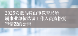 2025安徽马鞍山市教育局所属事业单位选调工作人员资格复审情况的公告