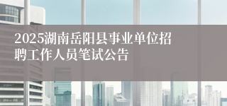 2025湖南岳阳县事业单位招聘工作人员笔试公告