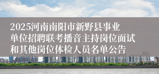 2025河南南阳市新野县事业单位招聘联考播音主持岗位面试和其他岗位体检人员名单公告