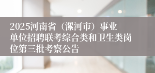 2025河南省（漯河市）事业单位招聘联考综合类和卫生类岗位第三批考察公告