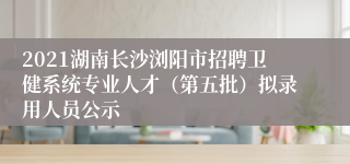 2021湖南长沙浏阳市招聘卫健系统专业人才（第五批）拟录用人员公示