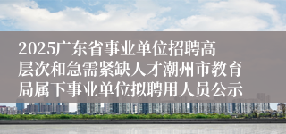 2025广东省事业单位招聘高层次和急需紧缺人才潮州市教育局属下事业单位拟聘用人员公示