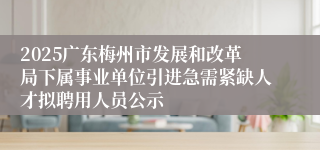 2025广东梅州市发展和改革局下属事业单位引进急需紧缺人才拟聘用人员公示