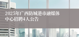 2025年广西防城港市融媒体中心招聘4人公告