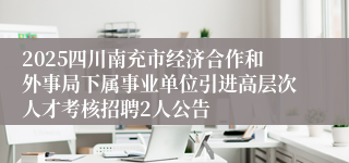 2025四川南充市经济合作和外事局下属事业单位引进高层次人才考核招聘2人公告