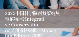 2025中国科学院西双版纳热带植物园?Integrative Conservation?期刊责任编辑（Managing Editor）招聘1人启事