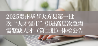 2025贵州毕节大方县第一批次“人才强市”引进高层次急需需紧缺人才（第二批）体检公告