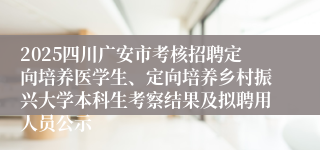 2025四川广安市考核招聘定向培养医学生、定向培养乡村振兴大学本科生考察结果及拟聘用人员公示