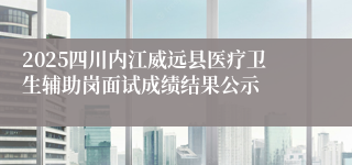 2025四川内江威远县医疗卫生辅助岗面试成绩结果公示