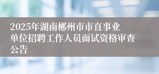 2025年湖南郴州市市直事业单位招聘工作人员面试资格审查公告