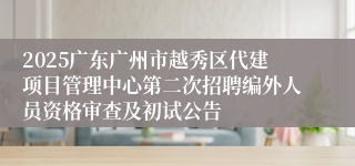 2025广东广州市越秀区代建项目管理中心第二次招聘编外人员资格审查及初试公告