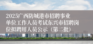 2025广西防城港市招聘事业单位工作人员考试东兴市招聘岗位拟聘用人员公示（第二批）