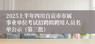 2025上半年四川自贡市市属事业单位考试招聘拟聘用人员名单公示（第三批）