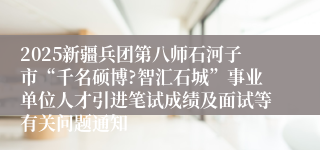 2025新疆兵团第八师石河子市“千名硕博?智汇石城”事业单位人才引进笔试成绩及面试等有关问题通知