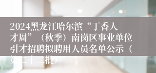 2024黑龙江哈尔滨“丁香人才周”（秋季）南岗区事业单位引才招聘拟聘用人员名单公示（第二十二批）