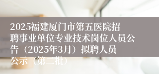 2025福建厦门市第五医院招聘事业单位专业技术岗位人员公告（2025年3月）拟聘人员公示（第二批）