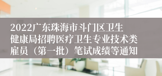 2022广东珠海市斗门区卫生健康局招聘医疗卫生专业技术类雇员（第一批）笔试成绩等通知