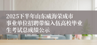2025下半年山东威海荣成市事业单位招聘带编入伍高校毕业生考试总成绩公示