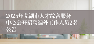 2025年芜湖市人才综合服务中心公开招聘编外工作人员2名公告