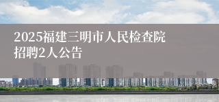 2025福建三明市人民检查院招聘2人公告