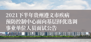 2021下半年贵州遵义市疾病预防控制中心面向基层择优选调事业单位人员面试公告