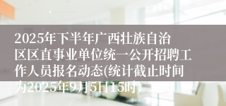 2025年下半年广西壮族自治区区直事业单位统一公开招聘工作人员报名动态(统计截止时间为2025年9月5日15时)