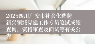 2025四川广安市社会化选聘新兴领域党建工作专员笔试成绩查询、资格审查及面试等有关公告