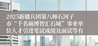 2025新疆兵团第八师石河子市“千名硕博智汇石城”事业单位人才引进笔试成绩及面试等有关问题通知