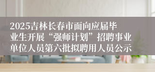 2025吉林长春市面向应届毕业生开展“强师计划”招聘事业单位人员第六批拟聘用人员公示